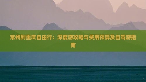 常州到重庆自由行：深度游攻略与费用预算及自驾游指南