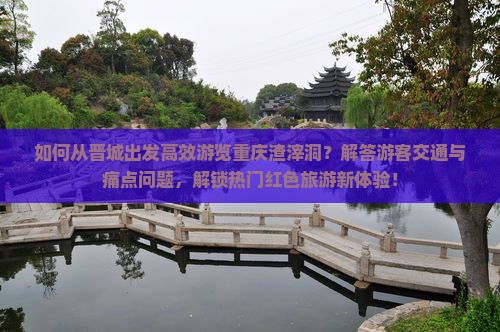 如何从晋城出发高效游览重庆渣滓洞？解答游客交通与痛点问题，解锁热门红色旅游新体验！