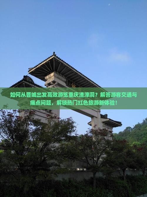 如何从晋城出发高效游览重庆渣滓洞？解答游客交通与痛点问题，解锁热门红色旅游新体验！