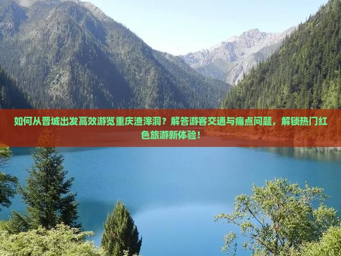 如何从晋城出发高效游览重庆渣滓洞？解答游客交通与痛点问题，解锁热门红色旅游新体验！