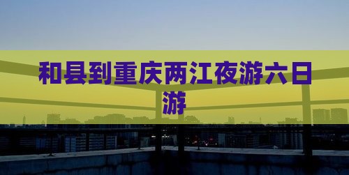 和县到重庆两江夜游六日游