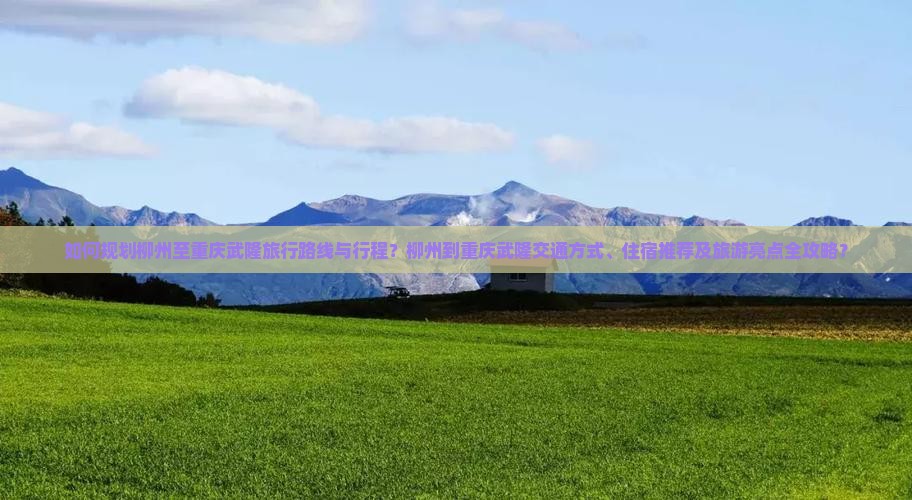 如何规划柳州至重庆武隆旅行路线与行程？柳州到重庆武隆交通方式、住宿推荐及旅游亮点全攻略？