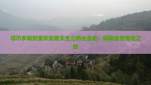 鄂尔多斯到重庆武隆天生三桥必去地：探秘自然奇观之旅