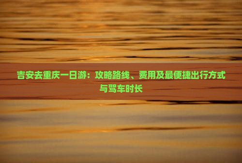 吉安去重庆一日游：攻略路线、费用及最便捷出行方式与驾车时长