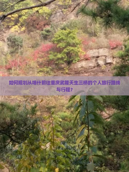 如何规划从喀什前往重庆武隆天生三桥的个人旅行路线与行程？