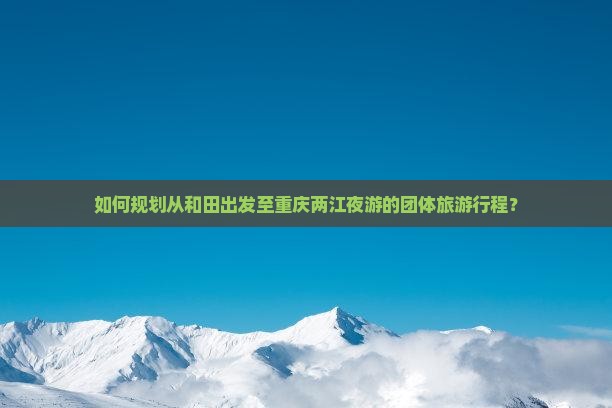 如何规划从和田出发至重庆两江夜游的团体旅游行程？