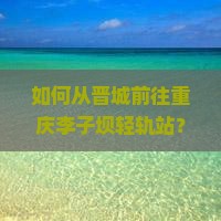 如何从晋城前往重庆李子坝轻轨站？有哪些必尝的小吃？