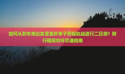 如何从黔东南出发至重庆李子坝轻轨站进行二日游？附行程规划与交通指南