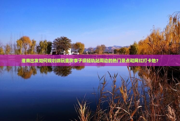 淮南出发如何规划游玩重庆李子坝轻轨站周边的热门景点和网红打卡地？