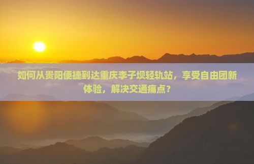 如何从贵阳便捷到达重庆李子坝轻轨站，享受自由团新体验，解决交通痛点？