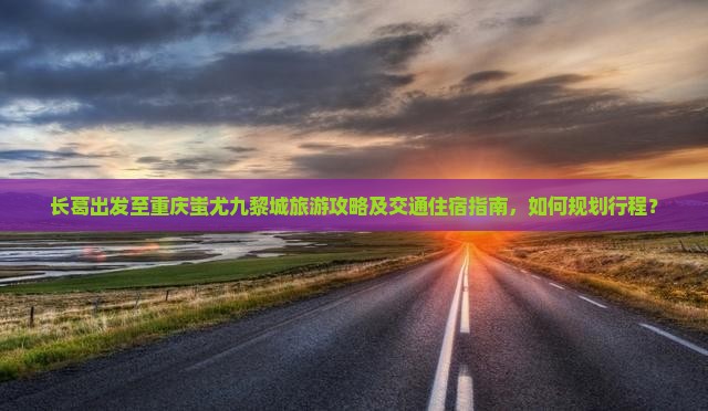 长葛出发至重庆蚩尤九黎城旅游攻略及交通住宿指南，如何规划行程？