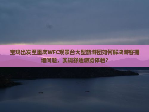 宝鸡出发至重庆WFC观景台大型旅游团如何解决游客拥堵问题，实现舒适游览体验？