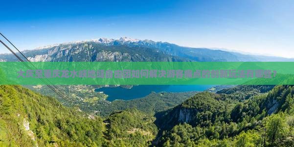 大庆至重庆龙水峡地缝自由团如何解决游客痛点的创新玩法有哪些？