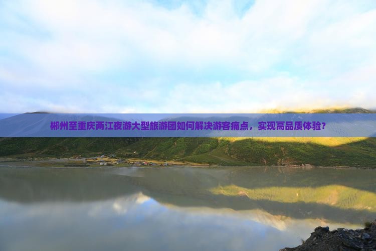 郴州至重庆两江夜游大型旅游团如何解决游客痛点，实现高品质体验？