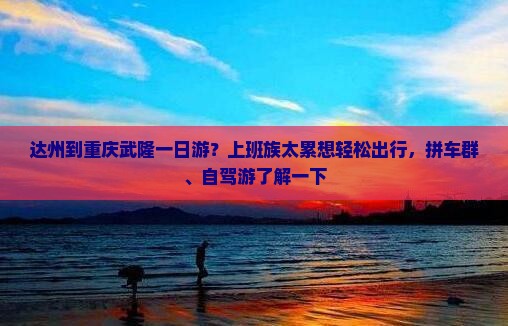 达州到重庆武隆一日游？上班族太累想轻松出行，拼车群、自驾游了解一下