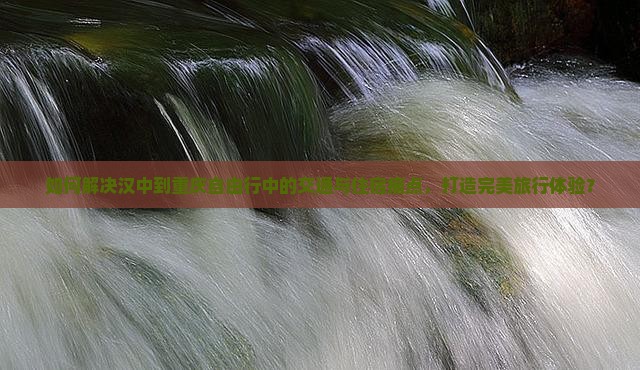 如何解决汉中到重庆自由行中的交通与住宿痛点，打造完美旅行体验？