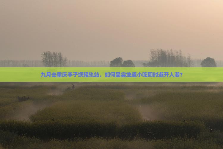 九月去重庆李子坝轻轨站，如何品尝地道小吃同时避开人潮？