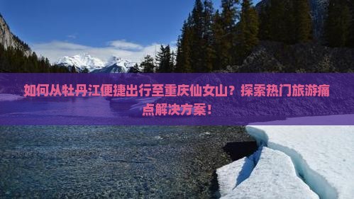 如何从牡丹江便捷出行至重庆仙女山？探索热门旅游痛点解决方案！