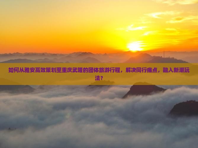 如何从雅安高效策划至重庆武隆的团体旅游行程，解决同行痛点，融入新潮玩法？