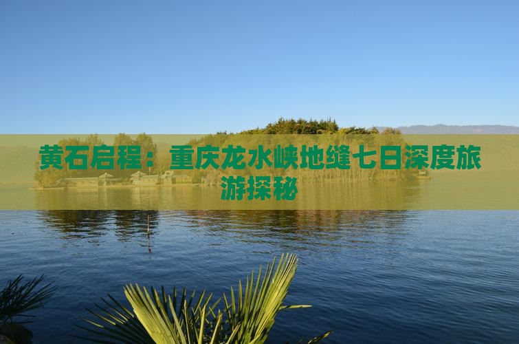 黄石启程：重庆龙水峡地缝七日深度旅游探秘