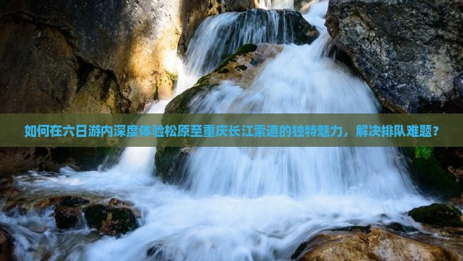 如何在六日游内深度体验松原至重庆长江索道的独特魅力，解决排队难题？