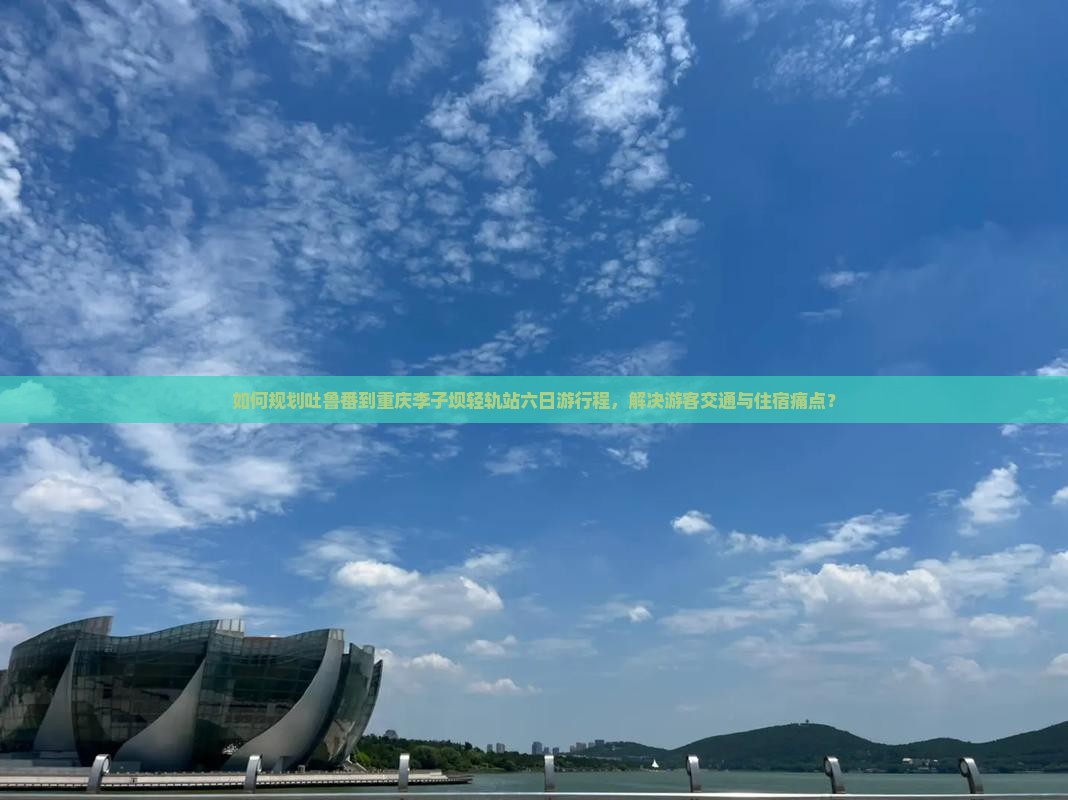 如何规划吐鲁番到重庆李子坝轻轨站六日游行程，解决游客交通与住宿痛点？