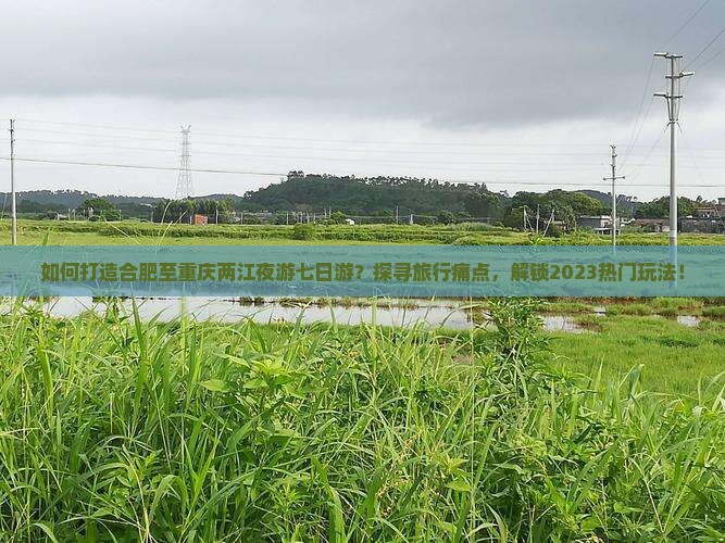 如何打造合肥至重庆两江夜游七日游？探寻旅行痛点，解锁2023热门玩法！