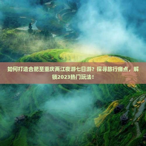 如何打造合肥至重庆两江夜游七日游？探寻旅行痛点，解锁2023热门玩法！
