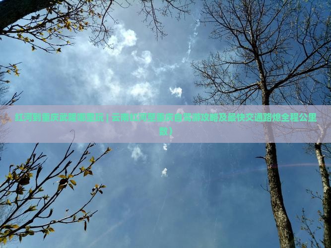 红河到重庆武隆哪里玩 | 云南红河至重庆自驾游攻略及最快交通路熄全程公里数）