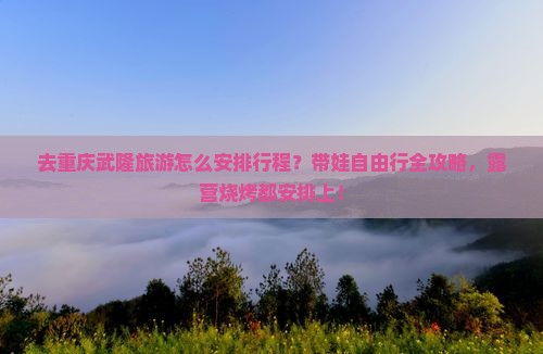 去重庆武隆旅游怎么安排行程？带娃自由行全攻略，露营烧烤都安排上！
