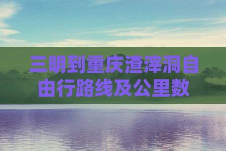三明到重庆渣滓洞自由行路线及公里数