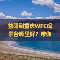 益阳到重庆WFC观景台哪里好？带你打卡重庆最美观景地点