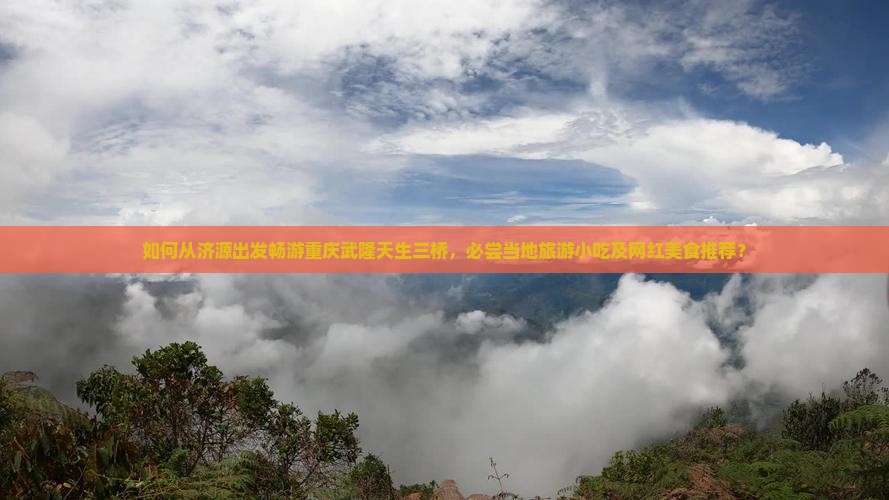 如何从济源出发畅游重庆武隆天生三桥，必尝当地旅游小吃及网红美食推荐？