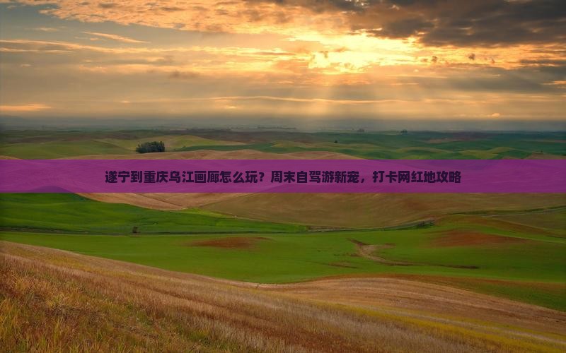 遂宁到重庆乌江画廊怎么玩？周末自驾游新宠，打卡网红地攻略