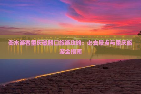 衡水游客重庆磁器口旅游攻略：必去景点与重庆旅游全指南
