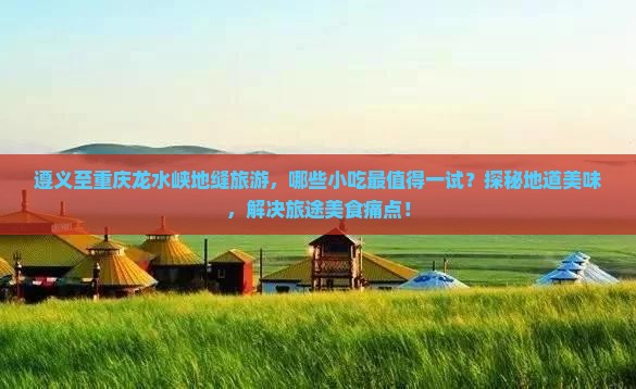 遵义至重庆龙水峡地缝旅游，哪些小吃最值得一试？探秘地道美味，解决旅途美食痛点！
