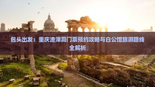 包头出发：重庆渣滓洞门票预约攻略与白公馆旅游路线全解析