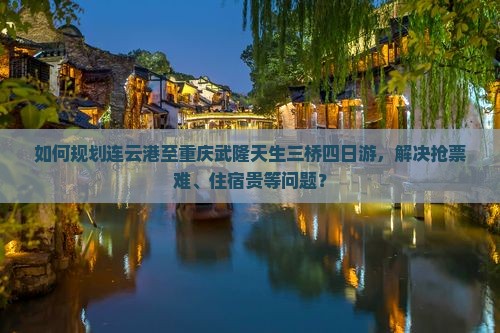 如何规划连云港至重庆武隆天生三桥四日游，解决抢票难、住宿贵等问题？