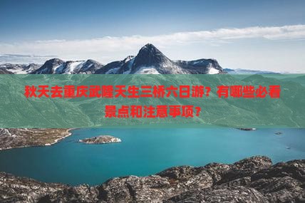 秋天去重庆武隆天生三桥六日游？有哪些必看景点和注意事项？