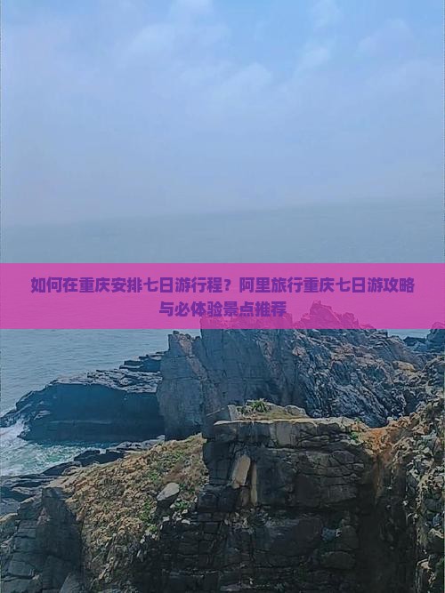 如何在重庆安排七日游行程？阿里旅行重庆七日游攻略与必体验景点推荐