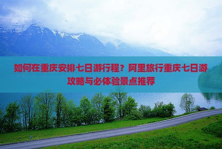 如何在重庆安排七日游行程？阿里旅行重庆七日游攻略与必体验景点推荐