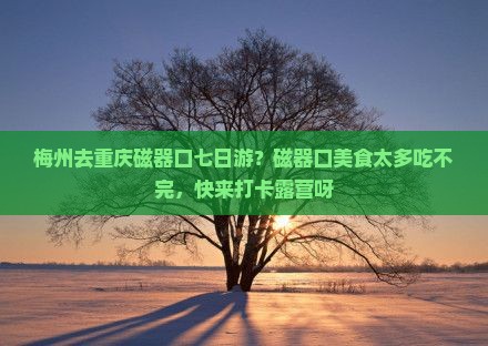 梅州去重庆磁器口七日游？磁器口美食太多吃不完，快来打卡露营呀