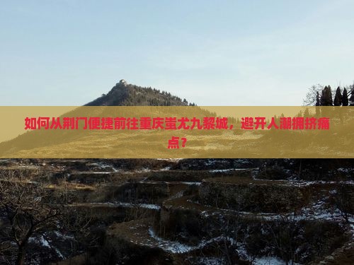 如何从荆门便捷前往重庆蚩尤九黎城，避开人潮拥挤痛点？