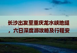 长沙出发至重庆龙水峡地缝，六日深度游攻略及行程安排是怎样的？