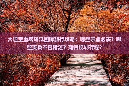 大理至重庆乌江画廊旅行攻略：哪些景点必去？哪些美食不容错过？如何规划行程？