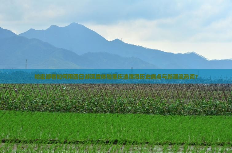 哈密游客如何用四日游深度体验重庆渣滓洞历史痛点与新潮流热词？