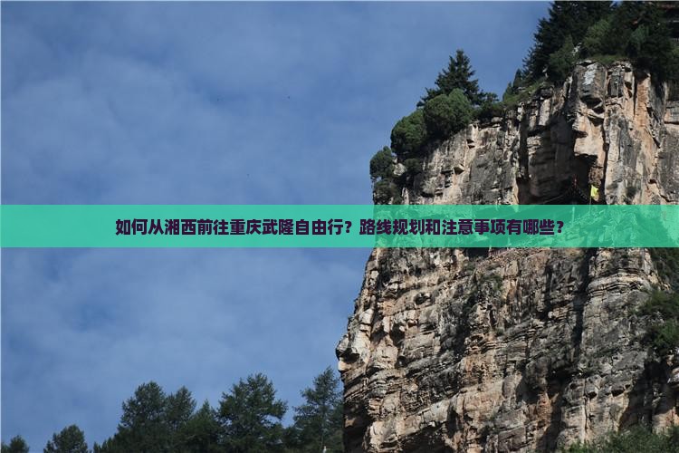 如何从湘西前往重庆武隆自由行？路线规划和注意事项有哪些？