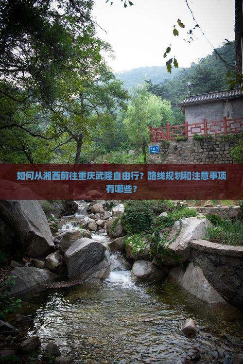 如何从湘西前往重庆武隆自由行？路线规划和注意事项有哪些？