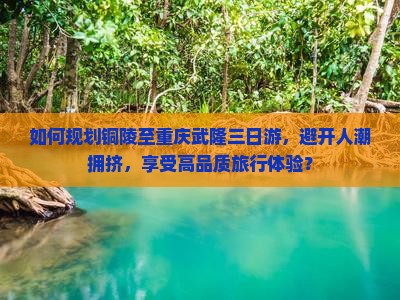 如何规划铜陵至重庆武隆三日游，避开人潮拥挤，享受高品质旅行体验？