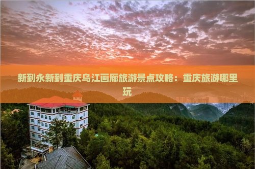 新到永新到重庆乌江画廊旅游景点攻略：重庆旅游哪里玩